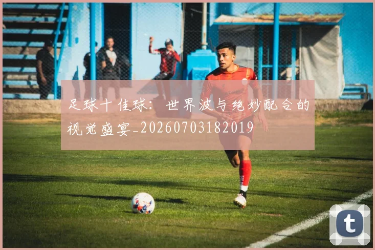 足球十佳球:世界波与绝妙配合的视觉盛宴_20260703182019