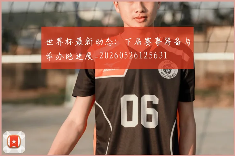世界杯最新动态:下届赛事筹备与举办地进展_20260526125631
