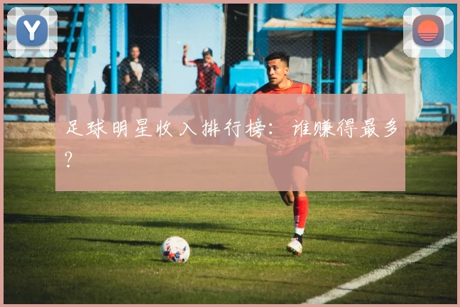 足球明星收入排行榜：谁赚得最多？