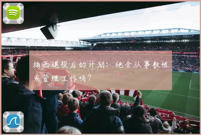 梅西退役后的计划:他会从事教练或管理工作吗?