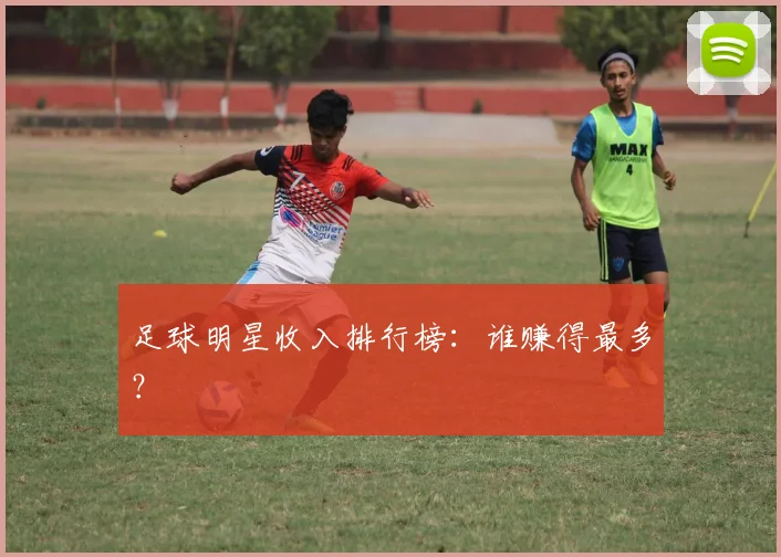 足球明星收入排行榜：谁赚得最多？