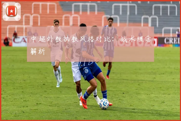 中超外教执教风格对比：战术理念解析