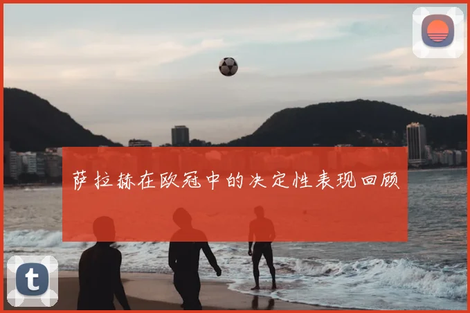 萨拉赫在欧冠中的决定性表现回顾