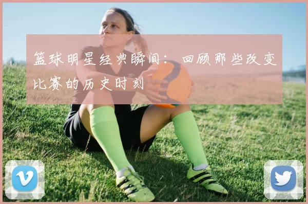 篮球明星经典瞬间：回顾那些改变比赛的历史时刻