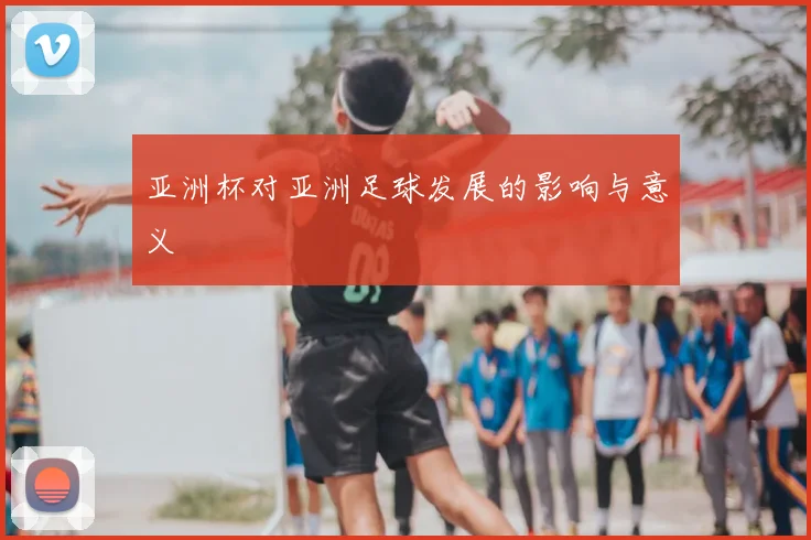 亚洲杯对亚洲足球发展的影响与意义