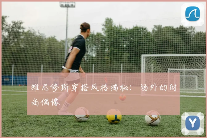 维尼修斯穿搭风格揭秘:场外的时尚偶像