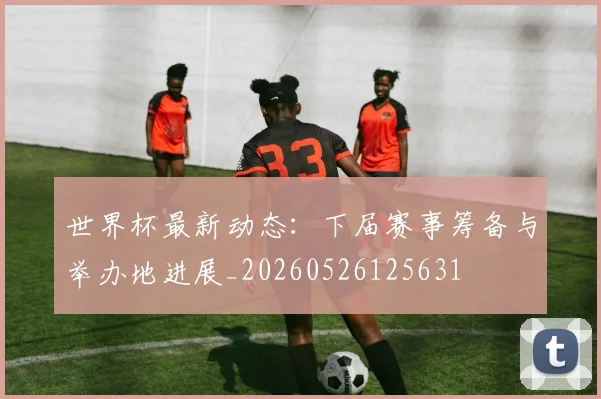 世界杯最新动态:下届赛事筹备与举办地进展_20260526125631