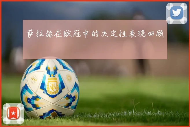 萨拉赫在欧冠中的决定性表现回顾