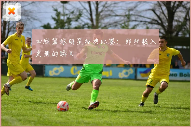回顾篮球明星经典比赛:那些载入史册的瞬间